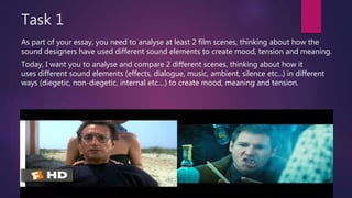 Task 1
As part of your essay, you need to analyse at least 2 film scenes, thinking about how the
sound designers have used different sound elements to create mood, tension and meaning.
Today, I want you to analyse and compare 2 different scenes, thinking about how it
uses different sound elements (effects, dialogue, music, ambient, silence etc...) in different
ways (diegetic, non-diegetic, internal etc....) to create mood, meaning and tension.
 