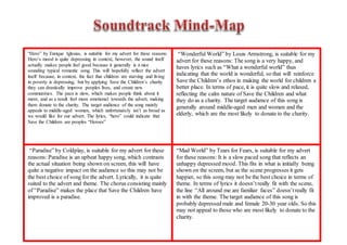 “Hero” by Enrique Iglesias, is suitable for my advert for these reasons:
Hero’s mood is quite depressing in context, however, the sound itself
actually makes people feel good because it generally is a nice
sounding typical romantic song. This will hopefully reflect the advert
itself because, in context, the fact that children are starving and living
in poverty is depressing, but by applying Save the Children’s charity
they can drastically improve peoples lives, and create new
communities. The pace is slow, which makes people think about it
more, and as a result feel more emotional towards the advert, making
them donate to the charity. The target audience of the song mainly
appeals to middle-aged women, which unfortunately isn’t as broad as
we would like for our advert. The lyrics, “hero” could indicate that
Save the Children are peoples “Heroes”
“Wonderful World” by Louis Armstrong, is suitable for my
advert for these reasons: The song is a very happy, and
haves lyrics such as “What a wonderful world” thus
indicating that the world is wonderful, so that will reinforce
Save the Children’s ethos in making the world for children a
better place. In terms of pace, it is quite slow and relaxed,
reflecting the calm nature of Save the Children and what
they do as a charity. The target audience of this song is
generally around middle-aged men and women and the
elderly, which are the most likely to donate to the charity.
“Paradise” by Coldplay, is suitable for my advert for these
reasons: Paradise is an upbeat happy song, which contrasts
the actual situation being shown on screen, this will have
quite a negative impact on the audience so this may not be
the best choice of song for the advert. Lyrically, it is quite
suited to the advert and theme. The chorus consisting mainly
of “Paradise” makes the place that Save the Children have
improved is a paradise.
“Mad World” by Tears for Fears, is suitable for my advert
for these reasons: It is a slow paced song that reflects an
unhappy depressed mood. This fits in what is initially being
shown on the screen, but as the scene progresses it gets
happier, so this song may not be the best choice in terms of
theme. In terms of lyrics it doesn’treally fit with the scene,
the line “All around me are familiar faces” doesn’treally fit
in with the theme. The target audience of this song is
probably depressed male and female 20-30 year olds. So this
may not appeal to those who are most likely to donate to the
charity.
 