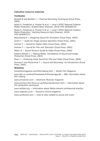 Indicative resource materials 
Textbooks 
Bartlett B and Bartlett J — Practical Recording Techniques (Focal Press, 
2005) 
Baylis P, Freedman A, Procter N et al — Level 3 BTEC National Creative 
Media Production, Student Book (Pearson, 2010) 978-1846906725 
Baylis P, Freedman A, Procter N et al — Level 3 BTEC National Creative 
Media Production, Teaching Resource Pack (Pearson, 2010) 
978-1846907371 
Beauchamp R — Designing Sound for Animation (Focal Press, 2005) 
Grant T — Audio for Single Camera Operation (Focal Press, 2002) 
Holman T -- Sound for Digital Video (Focal Press, 2005) 
Holman T — Sound for Film and Television (Focal Press, 2002) 
Mellor D — Sound Person's Guide to Video (Focal Press, 2000) 
Roberts-Breslin J — Making Media: Foundations of Sound and Image 
Production (Focal Press, 2003) 
Rose J — Producing Great Sound for Film and Video (Focal Press, 2008) 
Rumsey F and McCormick T — Sound and Recording: An Introduction (Focal 
Press, 2005) 
Websites 
britishfilmmagazine.com/filmmaking.html — British Film Magazine 
www.bbc.co.uk/dna/filmnetwork/Filmmakingguide — BBC information about 
film making 
www.emusician.com — Electronic Musician magazine 
www.primary-film-focus.co.uk/filmpreproduction.html — information about 
film production techniques 
www.skillset.org — information about Media industry professional practice 
www.sospubs.co.uk — Sound on Sound magazine 
www.synthzone.com — links to sites related to sound and vision 
BA027227 – Specification – Edexcel BTEC Level 3 Certificate in Creative and Digital Media (QCF) 
Issue 2 – May 2011 © Edexcel Limited 2011 
458 
