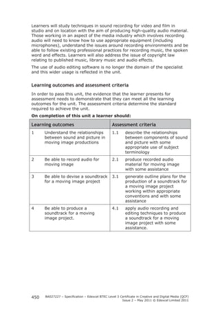 Learners will study techniques in sound recording for video and film in 
studio and on location with the aim of producing high-quality audio material. 
Those working in an aspect of the media industry which involves recording 
audio will need to know how to use appropriate equipment (including 
microphones), understand the issues around recording environments and be 
able to follow existing professional practices for recording music, the spoken 
word and effects. Learners will also address the issue of copyright law 
relating to published music, library music and audio effects. 
The use of audio editing software is no longer the domain of the specialist 
and this wider usage is reflected in the unit. 
Learning outcomes and assessment criteria 
In order to pass this unit, the evidence that the learner presents for 
assessment needs to demonstrate that they can meet all the learning 
outcomes for the unit. The assessment criteria determine the standard 
required to achieve the unit. 
On completion of this unit a learner should: 
Learning outcomes Assessment criteria 
1 Understand the relationships 
BA027227 – Specification – Edexcel BTEC Level 3 Certificate in Creative and Digital Media (QCF) 
Issue 2 – May 2011 © Edexcel Limited 2011 
450 
between sound and picture in 
moving image productions 
1.1 describe the relationships 
between components of sound 
and picture with some 
appropriate use of subject 
terminology 
2 Be able to record audio for 
moving image 
2.1 produce recorded audio 
material for moving image 
with some assistance 
3 Be able to devise a soundtrack 
for a moving image project 
3.1 generate outline plans for the 
production of a soundtrack for 
a moving image project 
working within appropriate 
conventions and with some 
assistance 
4 Be able to produce a 
soundtrack for a moving 
image project. 
4.1 apply audio recording and 
editing techniques to produce 
a soundtrack for a moving 
image project with some 
assistance. 
 