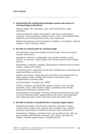 BA027227 – Specification – Edexcel BTEC Level 3 Certificate in Creative and Digital Media (QCF) 
Issue 2 – May 2011 © Edexcel Limited 2011 
451 
Unit content 
1 Understand the relationships between sound and picture in 
moving image productions 
Moving image: film; television; web; hand-held devices; video; 
animation 
Audio components: studio and location; interviews; presentation; 
voiceover; drama dialogue; ambient sound; music; sound effects (SFX); 
stationary and moving sound sources; use of presence 
Relationship between sound and picture: diegetic; non-diegetic; external 
diegetic; mood; meaning; illusion 
2 Be able to record audio for moving image 
Environments: studio and location sound formats; mixing live sound; 
acoustic interference 
Equipment: selection; configuration and operation (studio, inside, 
outside, on location); video; digital; from single sources; from multiple 
sources 
Microphones: selection; handling; positioning for different environments 
(indoor, outdoor and studio) 
Connecting audio: awareness of talk-back; headphones; recognising and 
applying cabling connections 
Monitor and control: monitoring and controlling of recording levels via 
peak program meters (PPMs) and volume units meters (Vus); 
fundamentals of decibels (dBs) 
Synchronisation: timecode use; SMPTE 
Content: dialogue, eg individuals, groups, crowds; music, eg solo, 
ensemble, vocal, instrumental; location, eg background animate, 
background inanimate, wildtrack; SFX 
Documentation and storage: marking; storing and archiving of all types 
of sound recording media; logging tracks and timing; log soundtracks 
from video and audio rushes using time-code and control track 
3 Be able to devise a soundtrack for a moving image project 
Professional practice: working with a director; working to a brief; 
working with a studio crew; working with a location crew; meeting 
audience requirements in relation to issues of taste and decency 
Components: dialogue; recorded music; pre-recorded music; SFX, eg 
pre-recorded, public domain, licensed, own; library, eg audio CD, 
CDRom, internet, public domain, licensed material 
 
