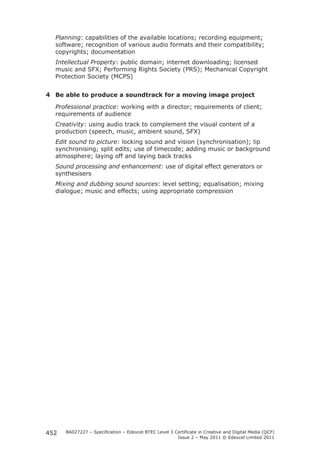 Planning: capabilities of the available locations; recording equipment; 
software; recognition of various audio formats and their compatibility; 
copyrights; documentation 
Intellectual Property: public domain; internet downloading; licensed 
music and SFX; Performing Rights Society (PRS); Mechanical Copyright 
Protection Society (MCPS) 
4 Be able to produce a soundtrack for a moving image project 
Professional practice: working with a director; requirements of client; 
requirements of audience 
Creativity: using audio track to complement the visual content of a 
production (speech, music, ambient sound, SFX) 
Edit sound to picture: locking sound and vision (synchronisation); lip 
synchronising; split edits; use of timecode; adding music or background 
atmosphere; laying off and laying back tracks 
Sound processing and enhancement: use of digital effect generators or 
synthesisers 
Mixing and dubbing sound sources: level setting; equalisation; mixing 
dialogue; music and effects; using appropriate compression 
BA027227 – Specification – Edexcel BTEC Level 3 Certificate in Creative and Digital Media (QCF) 
Issue 2 – May 2011 © Edexcel Limited 2011 
452 
 