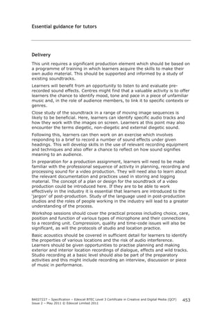 BA027227 – Specification – Edexcel BTEC Level 3 Certificate in Creative and Digital Media (QCF) 
Issue 2 – May 2011 © Edexcel Limited 2011 
453 
Essential guidance for tutors 
Delivery 
This unit requires a significant production element which should be based on 
a programme of training in which learners acquire the skills to make their 
own audio material. This should be supported and informed by a study of 
existing soundtracks. 
Learners will benefit from an opportunity to listen to and evaluate pre-recorded 
sound effects. Centres might find that a valuable activity is to offer 
learners the chance to identify mood, tone and pace in a piece of unfamiliar 
music and, in the role of audience members, to link it to specific contexts or 
genres. 
Close study of the soundtrack in a range of moving image sequences is 
likely to be beneficial. Here, learners can identify specific audio tracks and 
how they work with the images on screen. Learners at this point may also 
encounter the terms diegetic, non-diegetic and external diegetic sound. 
Following this, learners can then work on an exercise which involves 
responding to a brief to record a number of sound effects under given 
headings. This will develop skills in the use of relevant recording equipment 
and techniques and also offer a chance to reflect on how sound signifies 
meaning to an audience. 
In preparation for a production assignment, learners will need to be made 
familiar with the professional sequence of activity in planning, recording and 
processing sound for a video production. They will need also to learn about 
the relevant documentation and practices used in storing and logging 
material. The concept of a plan or design for the soundtrack of a video 
production could be introduced here. If they are to be able to work 
effectively in the industry it is essential that learners are introduced to the 
‘jargon’ of post-production. Study of the language used in post-production 
studios and the roles of people working in the industry will lead to a greater 
understanding of the process. 
Workshop sessions should cover the practical process including choice, care, 
position and function of various types of microphone and their connections 
to a recording unit. Compression, quality and time-code issues will also be 
significant, as will the protocols of studio and location practice. 
Basic acoustics should be covered in sufficient detail for learners to identify 
the properties of various locations and the risk of audio interference. 
Learners should be given opportunities to practise planning and making 
exterior and interior location recordings of dialogue, effects and wild tracks. 
Studio recording at a basic level should also be part of the preparatory 
activities and this might include recording an interview, discussion or piece 
of music in performance. 
 