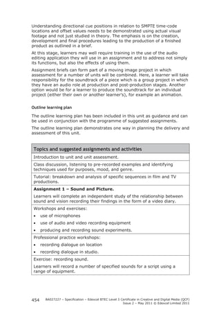 Understanding directional cue positions in relation to SMPTE time-code 
locations and offset values needs to be demonstrated using actual visual 
footage and not just studied in theory. The emphasis is on the creation, 
development and final procedures leading to the production of a finished 
product as outlined in a brief. 
At this stage, learners may well require training in the use of the audio 
editing application they will use in an assignment and to address not simply 
its functions, but also the effects of using them. 
Assignment briefs can form part of a moving image project in which 
assessment for a number of units will be combined. Here, a learner will take 
responsibility for the soundtrack of a piece which is a group project in which 
they have an audio role at production and post-production stages. Another 
option would be for a learner to produce the soundtrack for an individual 
project (either their own or another learner’s), for example an animation. 
Outline learning plan 
The outline learning plan has been included in this unit as guidance and can 
be used in conjunction with the programme of suggested assignments. 
The outline learning plan demonstrates one way in planning the delivery and 
assessment of this unit. 
Topics and suggested assignments and activities 
Introduction to unit and unit assessment. 
Class discussion, listening to pre-recorded examples and identifying 
techniques used for purposes, mood, and genre. 
Tutorial: breakdown and analysis of specific sequences in film and TV 
productions. 
Assignment 1 – Sound and Picture. 
Learners will complete an independent study of the relationship between 
sound and vision recording their findings in the form of a video diary. 
Workshops and exercises: 
• use of microphones 
• use of audio and video recording equipment 
• producing and recording sound experiments. 
Professional practice workshops: 
• recording dialogue on location 
• recording dialogue in studio. 
Exercise: recording sound. 
Learners will record a number of specified sounds for a script using a 
range of equipment. 
BA027227 – Specification – Edexcel BTEC Level 3 Certificate in Creative and Digital Media (QCF) 
Issue 2 – May 2011 © Edexcel Limited 2011 
454 
 