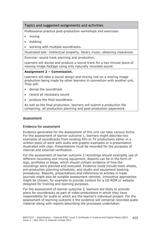BA027227 – Specification – Edexcel BTEC Level 3 Certificate in Creative and Digital Media (QCF) 
Issue 2 – May 2011 © Edexcel Limited 2011 
455 
Topics and suggested assignments and activities 
Professional practice post-production workshops and exercises: 
• mixing 
• dubbing 
• working with multiple soundtracks. 
Illustrated talk: intellectual property, library music, obtaining clearances. 
Exercise: sound track planning and production. 
Learners will devise and produce a sound track for a two minute piece of 
moving image footage using only naturally recorded sound. 
Assignment 2 – Commission. 
Learners will take a sound design and mixing role on a moving image 
production being made by other learners in connection with another unit. 
They will: 
• devise the soundtrack 
• record all necessary sound 
• produce the final soundtrack. 
As well as the final production, learners will submit a production file 
containing: all production planning and post-production paperwork. 
Assessment 
Evidence for assessment 
Evidence generated for the assessment of this unit can take various forms. 
For the assessment of learner outcome 1, learners might describe two 
examples of soundtracks from existing film or TV productions either in a 
written piece of work with audio and graphic examples or a presentation 
illustrated with clips. Presentations must be recorded for the purposes of 
internal and external verification. 
For the assessment of learner outcome 2 recordings should exemplify use of 
different recording and mixing equipment. Reports can be in the form of 
logs, portfolios or blogs, which should contain evidence of how the 
recordings were planned and executed. Evidence could include track sheets, 
pre-production planning schedules, and studio and equipment booking 
procedures. Reports, presentations and references to articles in trade 
journals might also be suitable assessment vehicles. Innovative approaches 
might be chosen, for example to provide content for a CD ROM or website 
designed for training and learning purposes. 
For the assessment of learner outcome 3, learners are likely to provide 
plans for soundtracks as part of video productions in which they have 
responsibility for audio or which are the learner’s individual project. For the 
assessment of learning outcome 4 the evidence will comprise recorded audio 
material along with reports describing the processes undertaken. 
 
