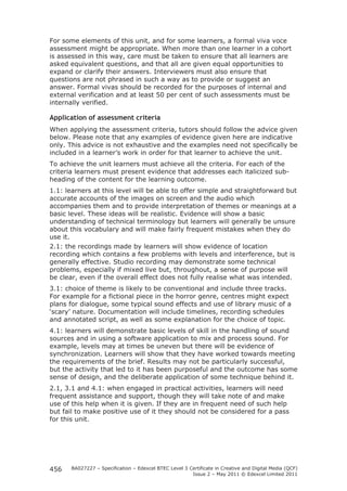 For some elements of this unit, and for some learners, a formal viva voce 
assessment might be appropriate. When more than one learner in a cohort 
is assessed in this way, care must be taken to ensure that all learners are 
asked equivalent questions, and that all are given equal opportunities to 
expand or clarify their answers. Interviewers must also ensure that 
questions are not phrased in such a way as to provide or suggest an 
answer. Formal vivas should be recorded for the purposes of internal and 
external verification and at least 50 per cent of such assessments must be 
internally verified. 
Application of assessment criteria 
When applying the assessment criteria, tutors should follow the advice given 
below. Please note that any examples of evidence given here are indicative 
only. This advice is not exhaustive and the examples need not specifically be 
included in a learner’s work in order for that learner to achieve the unit. 
To achieve the unit learners must achieve all the criteria. For each of the 
criteria learners must present evidence that addresses each italicized sub-heading 
BA027227 – Specification – Edexcel BTEC Level 3 Certificate in Creative and Digital Media (QCF) 
Issue 2 – May 2011 © Edexcel Limited 2011 
456 
of the content for the learning outcome. 
1.1: learners at this level will be able to offer simple and straightforward but 
accurate accounts of the images on screen and the audio which 
accompanies them and to provide interpretation of themes or meanings at a 
basic level. These ideas will be realistic. Evidence will show a basic 
understanding of technical terminology but learners will generally be unsure 
about this vocabulary and will make fairly frequent mistakes when they do 
use it. 
2.1: the recordings made by learners will show evidence of location 
recording which contains a few problems with levels and interference, but is 
generally effective. Studio recording may demonstrate some technical 
problems, especially if mixed live but, throughout, a sense of purpose will 
be clear, even if the overall effect does not fully realise what was intended. 
3.1: choice of theme is likely to be conventional and include three tracks. 
For example for a fictional piece in the horror genre, centres might expect 
plans for dialogue, some typical sound effects and use of library music of a 
‘scary’ nature. Documentation will include timelines, recording schedules 
and annotated script, as well as some explanation for the choice of topic. 
4.1: learners will demonstrate basic levels of skill in the handling of sound 
sources and in using a software application to mix and process sound. For 
example, levels may at times be uneven but there will be evidence of 
synchronization. Learners will show that they have worked towards meeting 
the requirements of the brief. Results may not be particularly successful, 
but the activity that led to it has been purposeful and the outcome has some 
sense of design, and the deliberate application of some technique behind it. 
2.1, 3.1 and 4.1: when engaged in practical activities, learners will need 
frequent assistance and support, though they will take note of and make 
use of this help when it is given. If they are in frequent need of such help 
but fail to make positive use of it they should not be considered for a pass 
for this unit. 
 
