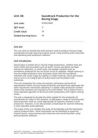 BA027227 – Specification – Edexcel BTEC Level 3 Certificate in Creative and Digital Media (QCF)
Issue 2 – May 2011 © Edexcel Limited 2011
449
Unit 38: Soundtrack Production for the
Moving Image
Unit code: H/502/5699
QCF level: 3
Credit value: 10
Guided learning hours: 60
Unit aim
The unit aims to develop the skills learners need to produce moving image
soundtracks through acquiring original sound, using existing audio resources
and operating post-production software.
Unit introduction
Sound plays a central role in moving image productions, whether they are
multi-million pound projects such as action movies and glossy heritage
dramas for television, or small-scale, low-budget creations such as
animations produced for the art-house circuit or websites. People working in
moving image production have long been aware that the soundtrack
enhances the visual image by helping to create meaning, mood and illusion
and as such is an integral part of audio-visual communication with
audiences.
This unit recognises the range of practices, techniques and levels of
specialisation within moving image production and specifically addresses the
skills required for individuals operating in a digital video production context
where crew members are required to be multi-skilled. This is distinct from a
more specialist approach to be found within productions with higher crewing
levels.
The unit is designed to develop the skills needed for the production of
soundtracks for video or film projects. It addresses a range of recording and
post-production skills at a level appropriate for learners involved in such
production. However, it can also provide a broad base for learners following
a more specialist audio pathway.
The scope of the unit includes the study of soundtracks and the techniques
used to produce them. These techniques can be identified as acquiring
original sound, using existing audio resources and combining them using
post-production software.
 