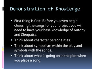 Demonstration of KnowledgeFirst thing is first. Before you even begin choosing the songs for your project you will need to have your base knowledge of Antony and Cleopatra.Think about character personalities.Think about symbolism within the play and symbols with the songs.Think about what is going on in the plot when you place a song.