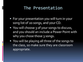       The PresentationFor your presentation you will turn in your song list of 20 songs, and your CD. You will choose 3 of your songs to discuss, and you should an include a Power Point with why you chose those 3 songs.You will be playing all three of the songs to the class, so make sure they are classroom appropriate.