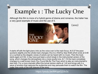 Example 1 : The Lucky One
Although this film is more of a hybrid genre of drama and romance, the trailer has
a very good example of music and the use of it.
https://youtu.be/MKqaiQZdv3c
It starts off with the light piano intro as the voice over is the main focus. At 0:27 the pace
quickens slightly and the whole track changes (You’re a Wolf by Sea Wolf) which ends at 0:48
on a cymbal so the diegetic voices of actors can be heard with no music. Then the track
starts again at 0:52, it may have just been a short break in the instrumental version of the
song, which changes the atmosphere into a more soulful one. At 1:16 the track completely
changes to a well known track (You Found Me By The Fray) which is also an instrumental to
start with. For a more dramatic effect the lyrical version starts at 1:42 and brings with it a
wave of emotion that captures the audiences and may persuade them to watch the film. The
trailer then ends of the soft closure of the song.
(2012)
 