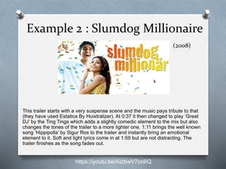 Example 2 : Slumdog Millionaire
This trailer starts with a very suspense scene and the music pays tribute to that
(they have used Estatica By Huixtralizer). At 0:37 it then changed to play ‘Great
DJ’ by the Ting Tings which adds a slightly comedic element to the mix but also
changes the tones of the trailer to a more lighter one. 1:11 brings the well known
song ‘Hippipolla’ by Sigur Ros to the trailer and instantly bring an emotional
element to it. Soft and light lyrics come in at 1:59 but are not distracting. The
trailer finishes as the song fades out.
https://youtu.be/AIzbwV7on6Q
(2008)
 