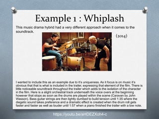 Example 1 : Whiplash
I wanted to include this as an example due to it’s uniqueness. As it focus is on music it’s
obvious that that is what is included in the trailer, expressing that element of the film. There is
little noticeable soundtrack throughout the trailer which adds to the isolation of the character
in the film. Here is a slight orchestral track underneath the voice overs at the beginning
however that stops as soon as the drums are played within the scene (Caravan by John
Wasson). Bass guitar strings are then lightly dumbed to build tension until 1:35 where the
diegetic sound takes preference and a dramatic effect is created when the drum roll gets
faster and faster as well as louder until 1:57 when a piano finished the trailer with a low note.
This music drama hybrid had a very different approach when it comes to the
soundtrack.
https://youtu.be/aHDEZXoh4-c
(2014)
 