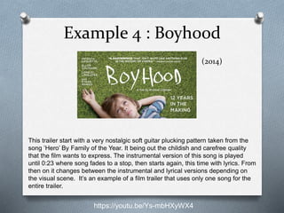 Example 4 : Boyhood
(2014)
This trailer start with a very nostalgic soft guitar plucking pattern taken from the
song ’Hero’ By Family of the Year. It being out the childish and carefree quality
that the film wants to express. The instrumental version of this song is played
until 0:23 where song fades to a stop, then starts again, this time with lyrics. From
then on it changes between the instrumental and lyrical versions depending on
the visual scene. It’s an example of a film trailer that uses only one song for the
entire trailer.
https://youtu.be/Ys-mbHXyWX4
 
