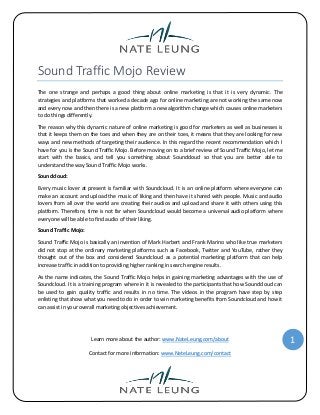 Sound Traffic Mojo Review
The one strange and perhaps a good thing about online marketing is that it is very dynamic. The
strategies and platforms that worked a decade ago for online marketing are not working the same now
and every now and then there is a new platform a new algorithm change which causes online marketers
to do things differently.
The reason why this dynamic nature of online marketing is good for marketers as well as businesses is
that it keeps them on the toes and when they are on their toes, it means that they are looking for new
ways and new methods of targeting their audience. In this regard the recent recommendation which I
have for you is the Sound Traffic Mojo. Before moving on to a brief review of Sound Traffic Mojo, let me
start with the basics, and tell you something about Soundcloud so that you are better able to
understand the way Sound Traffic Mojo works.
Soundcloud:
Every music lover at present is familiar with Soundcloud. It is an online platform where everyone can
make an account and upload the music of liking and then have it shared with people. Music and audio
lovers from all over the world are creating their audios and upload and share it with others using this
platform. Therefore, time is not far when Soundcloud would become a universal audio platform where
everyone will be able to find audio of their liking.
Sound Traffic Mojo:
Sound Traffic Mojo is basically an invention of Mark Harbert and Frank Marino who like true marketers
did not stop at the ordinary marketing platforms such as Facebook, Twitter and YouTube, rather they
thought out of the box and considered Soundcloud as a potential marketing platform that can help
increase traffic in addition to providing higher ranking in search engine results.
As the name indicates, the Sound Traffic Mojo helps in gaining marketing advantages with the use of
Soundcloud. It is a training program where in it is revealed to the participants that how Soundcloud can
be used to gain quality traffic and results in no time. The videos in the program have step by step
enlisting that show what you need to do in order to win marketing benefits from Soundcloud and how it
can assist in your overall marketing objectives achievement.

Learn more about the author: www.NateLeung.com/about
Contact for more information: www.NateLeung.com/contact

1

 