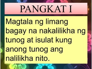 PANGKAT I
Magtala ng limang
bagay na nakalilikha ng
tunog at isulat kung
anong tunog ang
nalilikha nito.
 