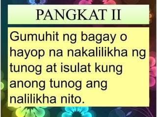 PANGKAT II
Gumuhit ng bagay o
hayop na nakalilikha ng
tunog at isulat kung
anong tunog ang
nalilikha nito.
 