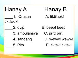 Hanay A Hanay B
____1. Orasan A. tiktilaok!
tiktilaok!
____2. dyip B. beep! beep!
____3. ambulansya C. prrt! prrt!
____4. Tandang D. weww! weww!
____5. Pito E. tiktak! tiktak!
 