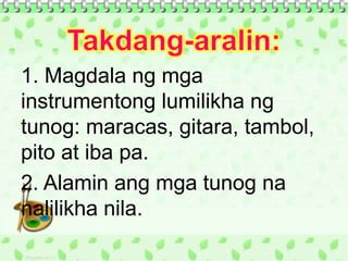 1. Magdala ng mga
instrumentong lumilikha ng
tunog: maracas, gitara, tambol,
pito at iba pa.
2. Alamin ang mga tunog na
nalilikha nila.
 