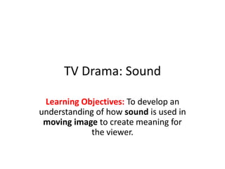 TV Drama: Sound
Learning Objectives: To develop an
understanding of how sound is used in
moving image to create meaning for
the viewer.
 
