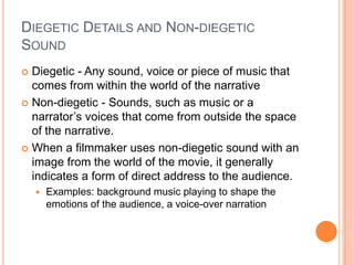 DIEGETIC DETAILS AND NON-DIEGETIC
SOUND
 Diegetic - Any sound, voice or piece of music that
  comes from within the world of the narrative
 Non-diegetic - Sounds, such as music or a
  narrator’s voices that come from outside the space
  of the narrative.
 When a filmmaker uses non-diegetic sound with an
  image from the world of the movie, it generally
  indicates a form of direct address to the audience.
       Examples: background music playing to shape the
        emotions of the audience, a voice-over narration
 