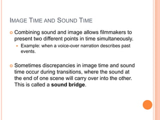 IMAGE TIME AND SOUND TIME
   Combining sound and image allows filmmakers to
    present two different points in time simultaneously.
       Example: when a voice-over narration describes past
        events.


   Sometimes discrepancies in image time and sound
    time occur during transitions, where the sound at
    the end of one scene will carry over into the other.
    This is called a sound bridge.
 