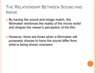 THE RELATIONSHIP BETWEEN SOUND AND
IMAGE
   By having the sound and image match, the
    filmmaker reinforces the reality of the movie world
    and shapes the viewer’s perception of the film.

   However, there are times when a filmmaker will
    purposely choose to have the sound differ from
    what is being shown onscreen.
 