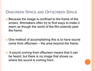 ONSCREEN SPACE AND OFFSCREEN SPACE
   Because the image is confined to the frame of the
    screen, filmmakers often try to find ways to make it
    seem as though the world of the film extends past
    the frame.

   One method of accomplishing this is to have sound
    come from offscreen – the area beyond the frame.

   A sound coming from offscreen means that it can
    be heard, but there is no image that shows us
    where the sound is coming from.
 