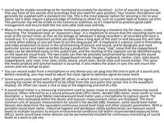 • sound log (to enable recordings to be monitored accurately for duration) - (a list of sounds) so you know
that you have all the sounds and recordings that you need for your product. Your lavalier microphone will
generally be supplied with a standard mic clip. This is the most popular option for securing a mic to your
talent, but it does require a physical edge of clothing to attach to, such as a jacket lapel or button-up shirt.
This particular clip will be visible to the camera or audience, so it's important to practise good cable
management and ensure both the mic and cable look neat and tidy.
• Many in the industry use two particular techniques when employing a standard clip for clean, visible
mounting: The 'broadcast loop' or 'newsman's loop'. It is important to ensure that the recording starts and
ends at the correct times so that all the dialoge or whatever is being recorded is all recorded and none is
missed out. It is also important so that you dont have a long wait at the start or end becuase this will take
up time when editing as you will have to cut the long puase off. A clapboard is a device used in filmmaking
and video production to assist in the synchronizing of picture and sound, and to designate and mark
particular scenes and takes recorded during a production. The sharp "clap" noise that the clapperboard
makes can be identified easily on the audio track, and the shutting of the clapstick can be identified easily
on the separate visual track. The two tracks can then be precisely synchronised by matching the sound
and movement. Other names for the clapperboard include clapper, clapboard, clacker, slate, slate board,
slapperboard, sync slate, time slate, sticks, board, smart slate, dumb slate and sound marker. This syncs
the media product and synchorinastion is occurred. It also makes the actors in sync this will insure the
scenes and sets will go to plan.
• You can record audio from a microphone or any device you can plug into the Line In port of a sound card.
Before recording, you may need to adjust the input signal to optimize signal to noise levels‑ ‑
• Some sound cards record with a slight DC offset, in which direct current is introduced into the signal,
causing the center of the waveform to be offset from the zero point (the center line in the waveform
display). DC offset can cause a click or pop at the beginning and end of a file.
• A sound level meter is a measuring instrument used to assess noise or sound levels by measuring sound
pressure. Often referred to as a sound pressure level (SPL) meter, decibel (dB) meter, noise meter or noise
dosimeter, a Sound Level Meter overviewsound level meter uses a microphone to capture sound. The
sound is then evaluated within the device and acoustic measurement values are displayed. The most
common unit of acoustic measurement for sound is the decibel (dB); however, some sound level meter
devices also determine the equivalent continuous sound level (Leq) and other acoustic parameters. With a
portable sound level meter, industrial hygiene and workplace safety professionals can measure sound
levels in multiple locations to ensure environmental conditions fall within recommended exposure limits
(RELs). Some sound level meter devices can be permanently installed for continuous monitoring of sound
levels at a work or job site.
 