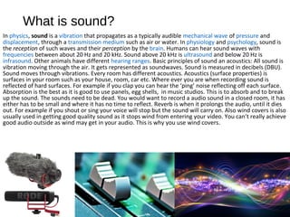 What is sound?
In physics, sound is a vibration that propagates as a typically audible mechanical wave of pressure and
displacement, through a transmission medium such as air or water. In physiology and psychology, sound is
the reception of such waves and their perception by the brain. Humans can hear sound waves with
frequencies between about 20 Hz and 20 kHz. Sound above 20 kHz is ultrasound and below 20 Hz is
infrasound. Other animals have different hearing ranges. Basic principles of sound an acoustics: All sound is
vibration moving through the air. It gets represented as soundwaves. Sound is measured in decibels (DBU).
Sound moves through vibrations. Every room has different acoustics. Acoustics (surface properties) is
surfaces in your room such as your house, room, car etc. Where ever you are when recording sound is
reflected of hard surfaces. For example if you clap you can hear the ‘ping’ noise reflecting off each surface.
Absorption is the best as it is good to use panels, egg shells, in music studios. This is to absorb and to break
up the sound. The sounds need to be dead. You would want to record a audio sound in a closed room, it has
either has to be small and where it has no time to reflect. Reverb is when it prolongs the audio, until it dies
out. For example if you shout or sing your voice will stop but the sound will carry on. Also wind covers is also
usually used in getting good quality sound as it stops wind from entering your video. You can’t really achieve
good audio outside as wind may get in your audio. This is why you use wind covers.
 
