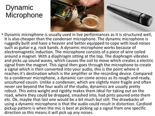 Dynamic
Microphone
• Dynamic microphone is usually used in live performances as it is structured well,
It is also cheaper than the condenser microphone. The dynamic microphone is
ruggedly built and have a heavier and better equipped to cope with loud noises
such as guitar e.g. rock bands. A dynamic microphone works because of
electromagnetic induction. The microphone consists of a piece of wire coiled
around a magnet. With a diaphragm sitting at the top. The diaphragm vibrates
and picks up sound waves, which causes the coil to move which creates a electric
signal from the magnet. This signal then goes through the microphone to create
a signal which is then converted into your audio, this is the point where it
reaches it’s destination which is the amplifier or the recording device. Compared
to a condenser microphone, a dynamic can come across as its rough-and-ready,
uncultured cousin. Unlike a condenser, which are slightly more fragile and often
never see beyond the four walls of the studio, dynamics are usually pretty
robust. This extra weight and rigidity makes them ideal for taking out on the
road, where they could be dropped, smashed into, had pints poured onto them
etc. Ok, maybe that last one would be a bit much but still. The drawbacks of
using a dynamic microphone is that the audio could result in distortion. Cardioid
pickup pattern is when the mic is best at picking up a signal from one specific
direction so this means it will pick up any noises.
 