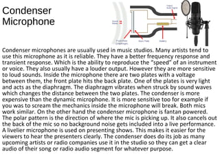 Condenser
Microphone
Condenser microphones are usually used in music studios. Many artists tend to
use this microphone as it is reliable. They have a better frequency response and
transient response. Which is the ability to reproduce the “speed” of an instrument
or voice. They also usually have a louder output. However they are more sensitive
to loud sounds. Inside the microphone there are two plates with a voltage
between them, the front plate hits the back plate. One of the plates is very light
and acts as the diaphragm. The diaphragm vibrates when struck by sound waves
which changes the distance between the two plates. The condenser is more
expensive than the dynamic microphone. It is more sensitive too for example if
you was to scream the mechanics inside the microphone will break. Both mics
work similar. On the other hand the condenser microphone is fantan powered.
The polar pattern is the direction of where the mic is picking up. It also cancels out
the back of the mic so no background noise gets included into a live performance.
A livelier microphone is used on presenting shows. This makes it easier for the
viewers to hear the presenters clearly. The condenser does do its job as many
upcoming artists or radio companies use it in the studio so they can get a clear
audio of their song or radio audio segment for whatever purpose.
 