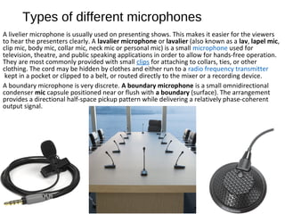 Types of different microphones
A livelier microphone is usually used on presenting shows. This makes it easier for the viewers
to hear the presenters clearly. A lavalier microphone or lavalier (also known as a lav, lapel mic,
clip mic, body mic, collar mic, neck mic or personal mic) is a small microphone used for
television, theatre, and public speaking applications in order to allow for hands-free operation.
They are most commonly provided with small clips for attaching to collars, ties, or other
clothing. The cord may be hidden by clothes and either run to a radio frequency transmitter
kept in a pocket or clipped to a belt, or routed directly to the mixer or a recording device.
A boundary microphone is very discrete. A boundary microphone is a small omnidirectional
condenser mic capsule positioned near or flush with a boundary (surface). The arrangement
provides a directional half-space pickup pattern while delivering a relatively phase-coherent
output signal.
 