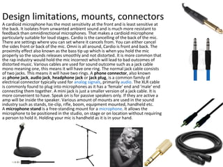 Design limitations, mounts, connectors
A cardioid microphone has the most sensitivity at the front and is least sensitive at
the back. It isolates from unwanted ambient sound and is much more resistant to
feedback than omnidirectional microphones. That makes a cardioid microphone
particularly suitable for loud stages. Cardio is the cancelling of the back of the mic.
There are settings where you can set where it cancels from. You can either cancel
the sides front or back of the mic. Omni is all around, Cardio is front and back. The
proximity effect also known as the bass tip up which is when you hold the mic
properly so the sounds releases smoothly and not distorted. It is more common that
the rap industry would hold the mic incorrect which will lead to bad outcomes of
distorted music. Various cables are used for sound outcome such as a jack cable
mono meaning one, this means it will have one ring. The normal jack cable consists
of two jacks. This means it will have two rings. A phone connector, also known
as phone jack, audio jack, headphone jack or jack plug, is a common family of
electrical connector typically used for analog signals, primarily audio. The XLR cable
is commonly found to plug into microphones as it has a ‘female’ end and ‘male’ end
connecting them together. A mini jack is just a smaller version of a jack cable. It is
more convenient to have. Speak on is for passive speakers only. If they are active a
amp will be inside the speaker. Various amount of mounts are used in the sound
industry such as stands, tie-clip, rifle, boom, equipment mounted, handheld etc.
A microphone stand is a free-standing mount for a microphone. It allows the
microphone to be positioned in the studio, on stage or on location without requiring
a person to hold it. Holding your mic is handheld as it is in your hand.
 