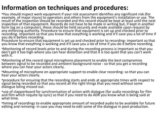 Information on techniques and procedures:
•You should inspect work equipment if your risk assessment identifies any significant risk (for 
example, of major injury) to operators and others from the equipment's installation or use. The 
result of the inspection should be recorded and this record should be kept at least until the next 
inspection of that equipment. Records do not have to be made in writing but, if kept in another 
form (eg on a computer), these should be held securely and made available upon request by 
any enforcing authority. Procedure to ensure that equipment is set up and checked prior to 
recording- important so that you know that eveything is working and it'll save you a lot of time if 
you do it before recording.
Procedure to ensure that equipment is set up and checked prior to recording- important so that 
you know that eveything is working and it'll save you a lot of time if you do it before recording.
•Monitoring of record levels prior to and during the recording process is important so that you 
don't get it too high where you can hear distortion and that it is too quiet that you can't work 
with it. 
•Monitoring of the record signal microphone placement to enable the best compromise 
between signal to be recorded and ambient background noise - so that you get a recording 
where you can hear your actors clearly.
•Mounting of microphone on appropriate support to enable clear recording- so that you can 
hear your actors clearly.
•procedure for ensuring that the recording starts and ends at appropriate times with respect to 
signal being recorded so that you record all the right things that you need without some 
dialogue being missed out.
•use of clapperboard for synchronisation of action with dialogue (for audio recordings for film 
and film which requite lip-sync) so that if you need to do ADR you know what is being said at 
what time.
•timing of recordings to enable appropriate amount of recorded audio to be available for future 
editing and remixing- in case you may need to edit some of the dialogue in post-production.
 