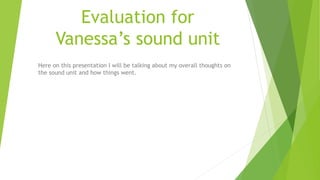 Evaluation for
Vanessa’s sound unit
Here on this presentation I will be talking about my overall thoughts on
the sound unit and how things went.
 