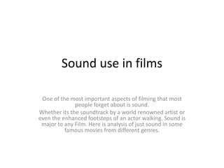 Sound use in films
One of the most important aspects of filming that most
people forget about is sound.
Whether its the soundtrack by a world renowned artist or
even the enhanced footsteps of an actor walking. Sound is
major to any Film. Here is analysis of just sound in some
famous movies from different genres.

 
