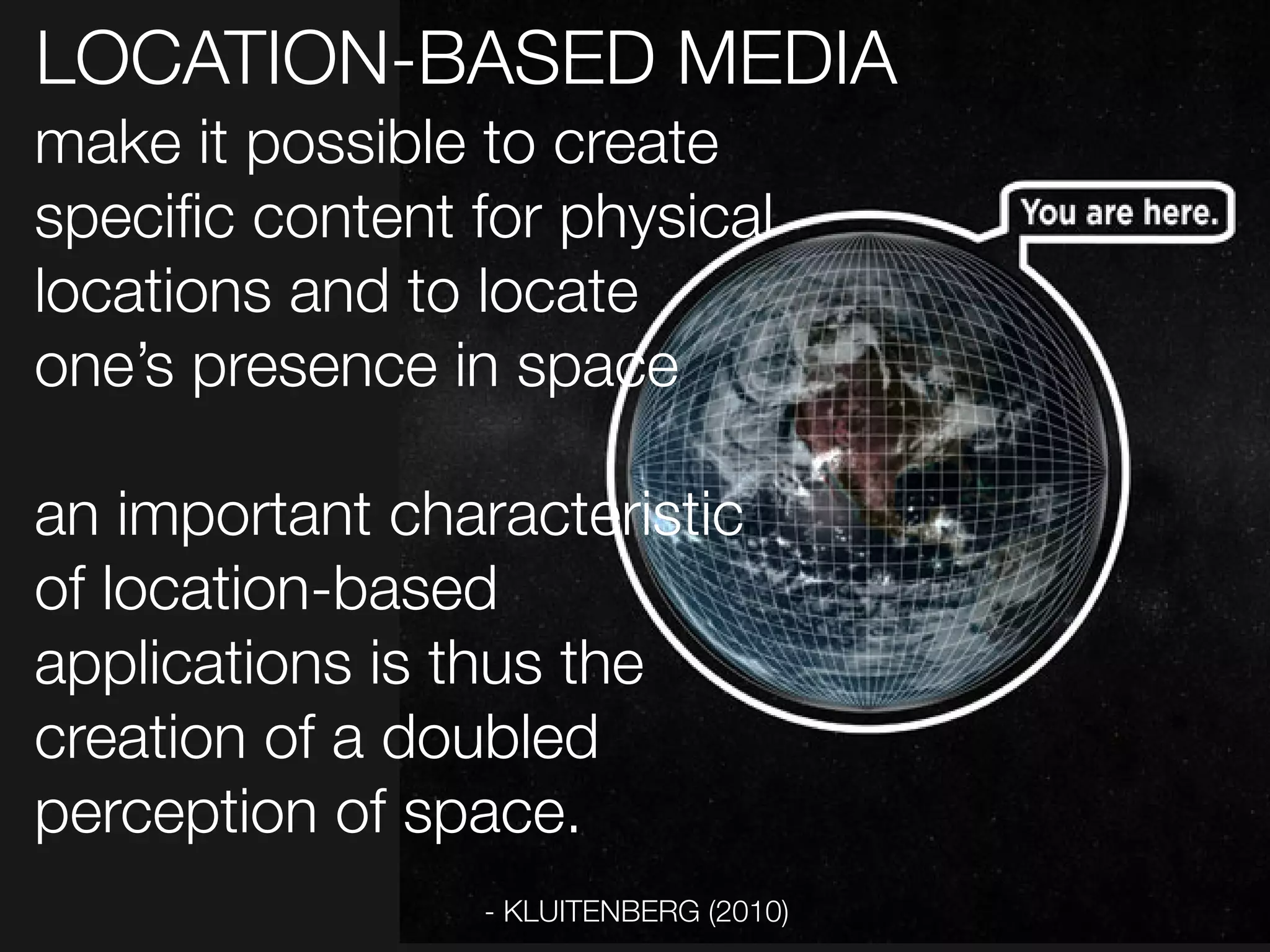 LOCATION-BASED MEDIA
make it possible to create
specific content for physical
locations and to locate
one’s presence in space

an important characteristic
of location-based
applications is thus the
creation of a doubled
perception of space.
                 - KLUITENBERG (2010)
 