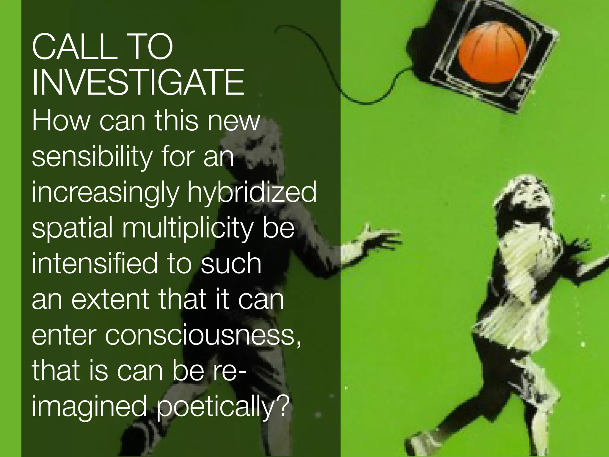 CALL TO
INVESTIGATE
How can this new
sensibility for an
increasingly hybridized
spatial multiplicity be
intensified to such
an extent that it can
enter consciousness,
that is can be re-
imagined poetically?
 