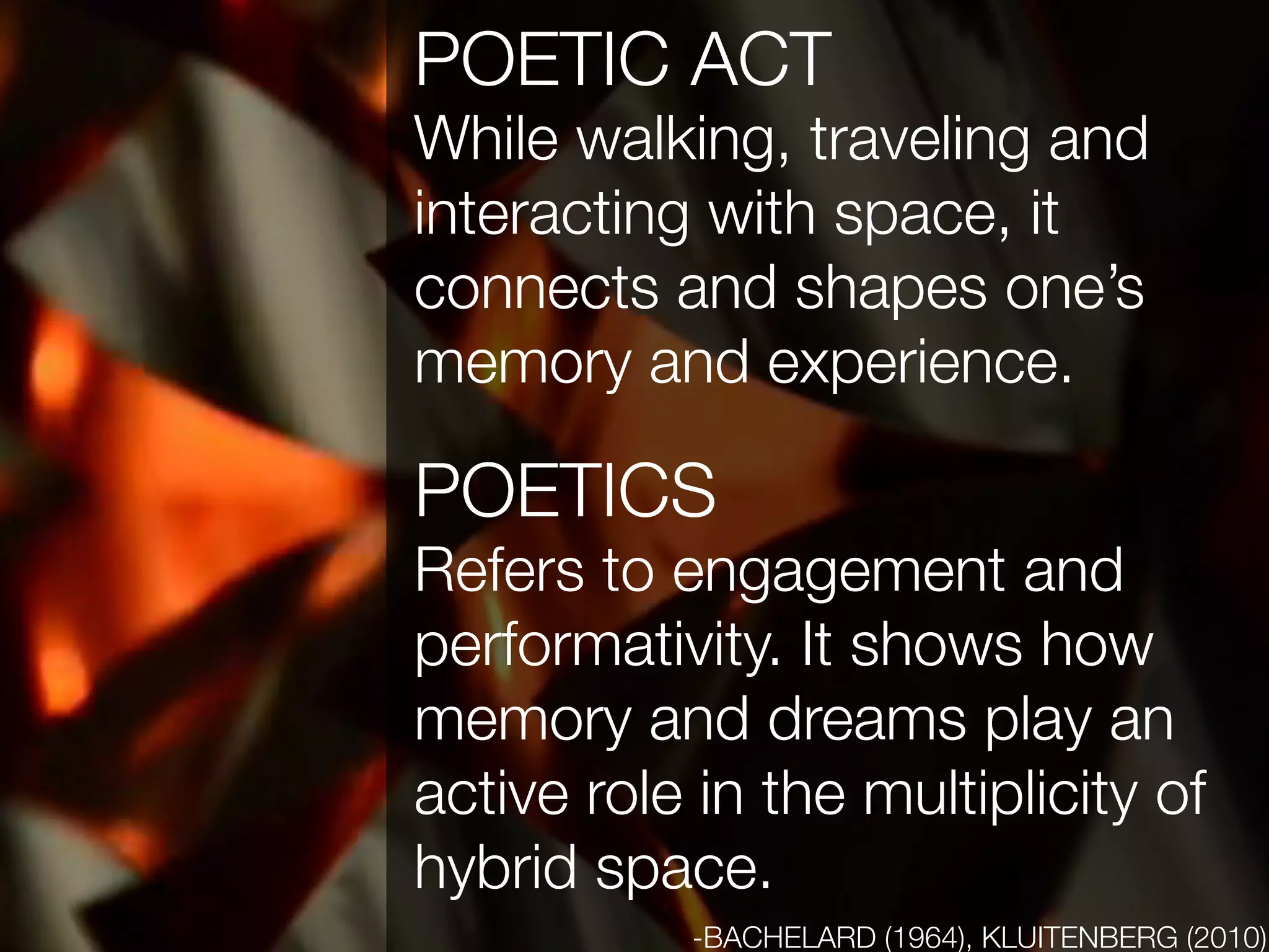 POETIC ACT
While walking, traveling and
interacting with space, it
connects and shapes one’s
memory and experience.

POETICS
Refers to engagement and
performativity. It shows how
memory and dreams play an
active role in the multiplicity of
hybrid space.
           -BACHELARD (1964), KLUITENBERG (2010)
 