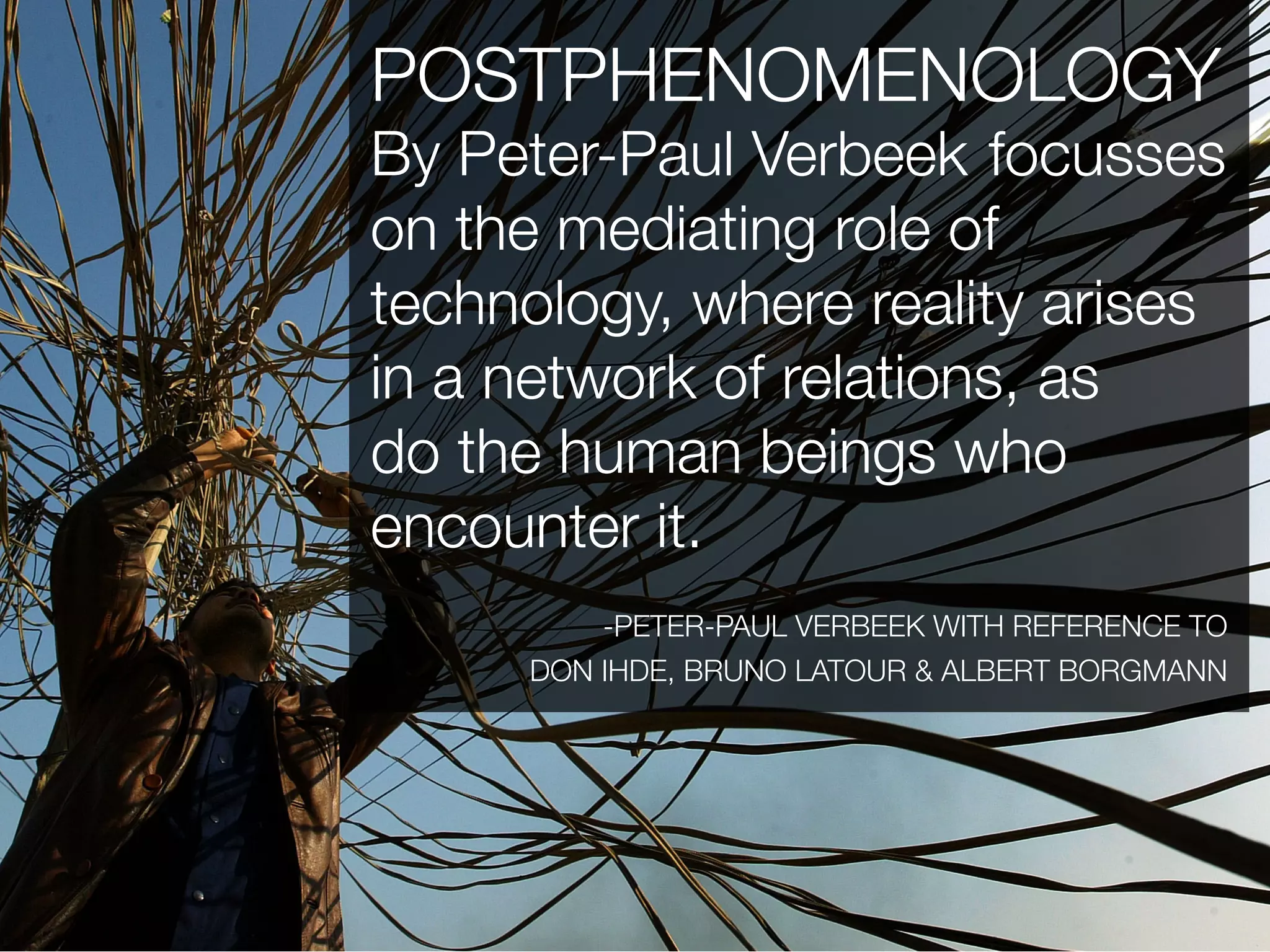 POSTPHENOMENOLOGY
By Peter-Paul Verbeek focusses
on the mediating role of
technology, where reality arises
in a network of relations, as
do the human beings who
encounter it.
         -PETER-PAUL VERBEEK WITH REFERENCE TO
     DON IHDE, BRUNO LATOUR & ALBERT BORGMANN
 