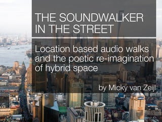 THE SOUNDWALKER
IN THE STREET
Location based audio walks
and the poetic re-imagination
of hybrid space
               by Micky van Zeijl
 
