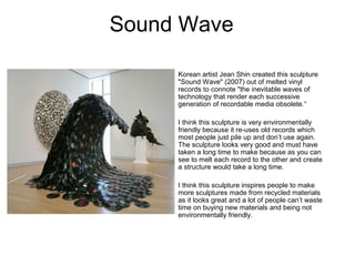 Sound Wave
Korean artist Jean Shin created this sculpture
"Sound Wave" (2007) out of melted vinyl
records to connote "the inevitable waves of
technology that render each successive
generation of recordable media obsolete.“
I think this sculpture is very environmentally
friendly because it re-uses old records which
most people just pile up and don’t use again.
The sculpture looks very good and must have
taken a long time to make because as you can
see to melt each record to the other and create
a structure would take a long time.
I think this sculpture inspires people to make
more sculptures made from recycled materials
as it looks great and a lot of people can’t waste
time on buying new materials and being not
environmentally friendly.
 