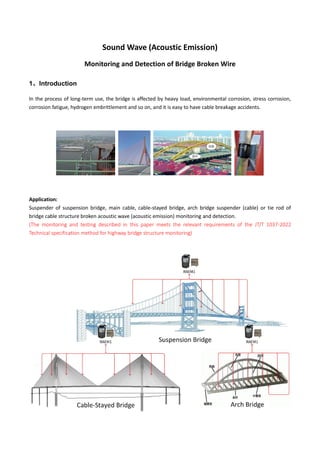 Sound Wave (Acoustic Emission)
Monitoring and Detection of Bridge Broken Wire
1、Introduction
In the process of long-term use, the bridge is affected by heavy load, environmental corrosion, stress corrosion,
corrosion fatigue, hydrogen embrittlement and so on, and it is easy to have cable breakage accidents.
Application:
Suspender of suspension bridge, main cable, cable-stayed bridge, arch bridge suspender (cable) or tie rod of
bridge cable structure broken acoustic wave (acoustic emission) monitoring and detection.
(The monitoring and testing described in this paper meets the relevant requirements of the JT/T 1037-2022
Technical specification method for highway bridge structure monitoring)
 
