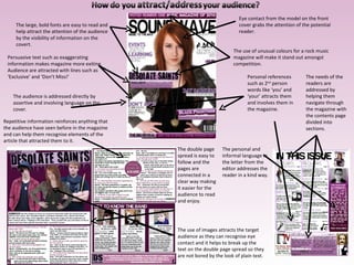 The large, bold fonts are easy to read and help attract the attention of the audience by the visibility of information on the covert. The use of unusual colours for a rock music magazine will make it stand out amongst competition. Personal references such as 2 nd  person words like ‘you’ and ‘your’ attracts them and involves them in the magazine. The needs of the readers are addressed by helping them navigate through the magazine with the contents page divided into sections. Eye contact from the model on the front cover grabs the attention of the potential reader. Persuasive text such as exaggerating information makes magazine more exiting. Audience are attracted with lines such as ‘Exclusive’ and ‘Don’t Miss!’ The audience is addressed directly by assertive and involving language on the cover. The personal and informal language in the letter from the editor addresses the reader in a kind way. The use of images attracts the target audience as they can recognise eye contact and it helps to break up the text on the double page spread so they are not bored by the look of plain text. The double page spread is easy to follow and the pages are connected in a clear way making it easier for the audience to read and enjoy. Repetitive information reinforces anything that the audience have seen before in the magazine and can help them recognise elements of the article that attracted them to it. 