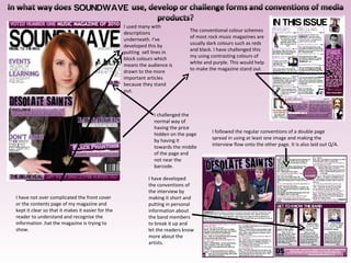 I used many with descriptions underneath. I’ve developed this by putting  sell lines in block colours which means the audience is drawn to the more important articles because they stand out. The conventional colour schemes of most rock music magazines are usually dark colours such as reds and black. I have challenged this my using contrasting colours of white and purple. This would help to make the magazine stand out. I followed the regular conventions of a double page spread in using at least one image and making the interview flow onto the other page. It is also laid out Q/A. I have developed the conventions of the interview by making it short and putting in personal information about the band members to break it up and let the readers know more about the artists. I challenged the normal way of having the price hidden on the page by having it towards the middle of the page and not near the barcode. I have not over complicated the front cover or the contents page of my magazine and kept it clear so that it makes it easier for the reader to understand and recognise the information .hat the magazine is trying to show. 