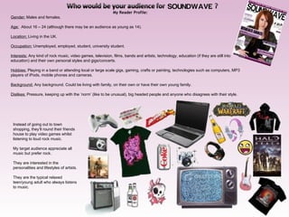 My Reader Profile: Gender:  Males and females.   Age:   About 16 – 24 (although there may be an audience as young as 14). Location:  Living in the UK.   Occupation:  Unemployed, employed, student, university student.   Interests:  Any kind of rock music, video games, television, films, bands and artists, technology, education (if they are still into education) and their own personal styles and gigs/concerts.   Hobbies:  Playing in a band or attending local or large scale gigs, gaming, crafts or painting, technologies such as computers, MP3 players of iPods, mobile phones and cameras.   Background:  Any background. Could be living with family, on their own or have their own young family.   Dislikes:  Pressure, keeping up with the ’norm’ (like to be unusual), big headed people and anyone who disagrees with their style.   Instead of going out to town shopping, they’ll round their friends house to play video games whilst listening to loud rock music.  My target audience appreciate all music but prefer rock. They are interested in the personalities and lifestyles of artists.  They are the typical relaxed teen/young adult who always listens to music. 