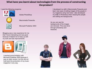 I used the following programs: Adobe PhotoShop Macromedia Fireworks Microsoft Publisher 2003 I developed my skill in Macromedia Fireworks and learn new ways of editing images of the people in my magazine using new tools. I also developed my skills in Photoshop when resizing the people and editing the backgrounds. Blogging was a new experience for me that I found interesting and was good because it helped me to keep up with my work and see improvements. I reached some limitation with Microsoft Publisher 2003 because it was an older version, but this did not hold back the production of my music magazine in any way. As you can see the backgrounds of the images are removed. This was done through photoshop and fireworks 