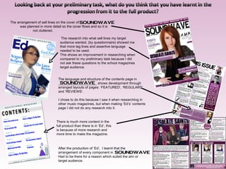 The arrangement of sell lines on the cover of was planned in more detail so the cover flows and so it is  not cluttered. The language and structure of the contents page in  ____________________ shows development through arranged layouts of pages: ‘FEATURED’, ‘REGULARS’ and ‘REVIEWS’. I chose to do this because I saw it when researching in other music magazines, but when making ‘Ed’s’ contents page I did not do any research into it. The research into what sell lines my target audience wanted, (by questionnaire) showed me that more tag lines and assertive language needed to be used. This shows an improvement in researching when compared to my preliminary task because I did not ask these questions to the school magazines target audience. There is much more content in the full product than there is in ‘Ed’, this is because of more research and more time to make the magazine. After the production of ‘Ed’,  I learnt that the arrangement of every component in  Had to be there for a reason which suited the aim or target audience. 