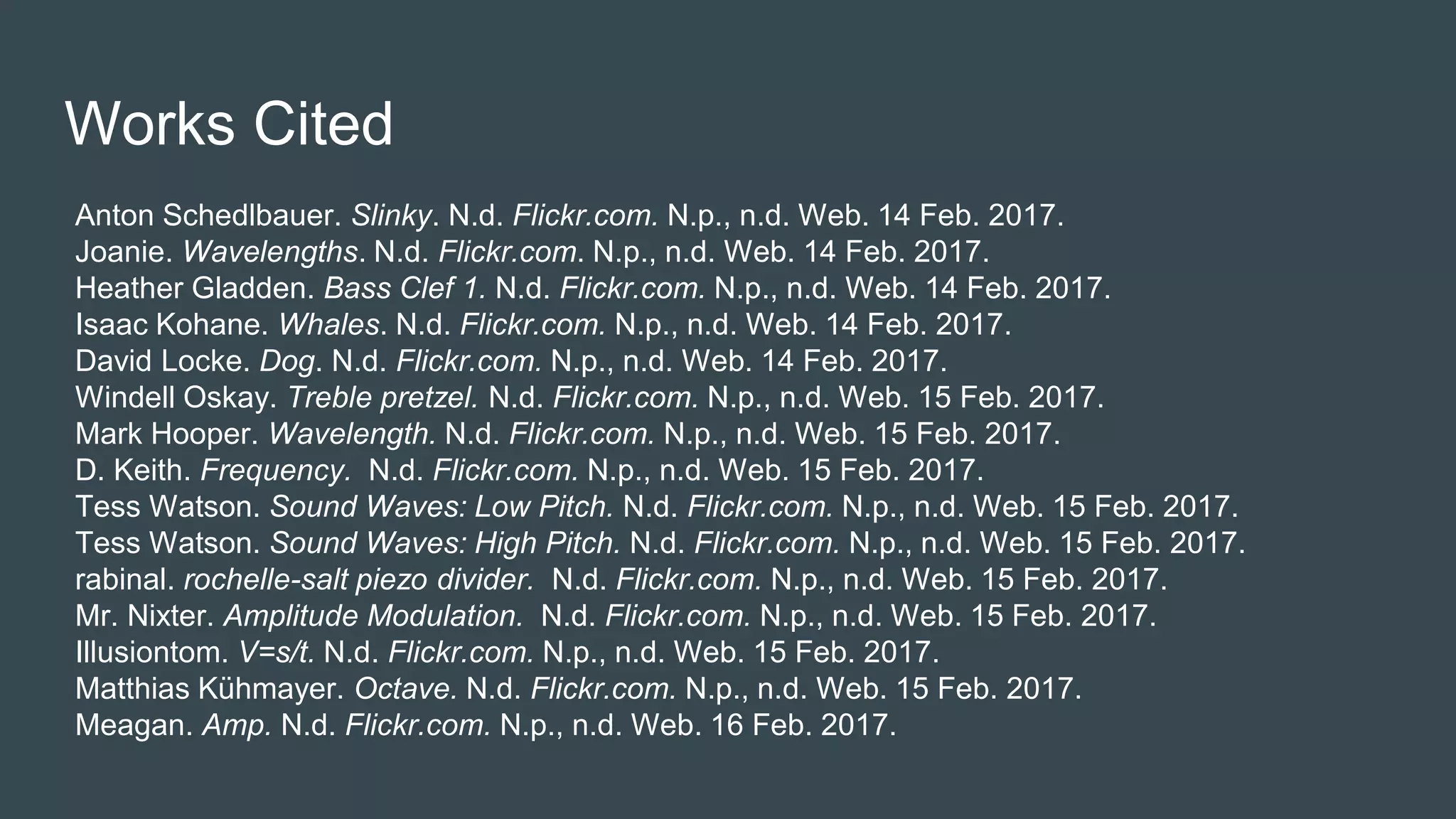 Works Cited
Anton Schedlbauer. Slinky. N.d. Flickr.com. N.p., n.d. Web. 14 Feb. 2017.
Joanie. Wavelengths. N.d. Flickr.com. N.p., n.d. Web. 14 Feb. 2017.
Heather Gladden. Bass Clef 1. N.d. Flickr.com. N.p., n.d. Web. 14 Feb. 2017.
Isaac Kohane. Whales. N.d. Flickr.com. N.p., n.d. Web. 14 Feb. 2017.
David Locke. Dog. N.d. Flickr.com. N.p., n.d. Web. 14 Feb. 2017.
Windell Oskay. Treble pretzel. N.d. Flickr.com. N.p., n.d. Web. 15 Feb. 2017.
Mark Hooper. Wavelength. N.d. Flickr.com. N.p., n.d. Web. 15 Feb. 2017.
D. Keith. Frequency. N.d. Flickr.com. N.p., n.d. Web. 15 Feb. 2017.
Tess Watson. Sound Waves: Low Pitch. N.d. Flickr.com. N.p., n.d. Web. 15 Feb. 2017.
Tess Watson. Sound Waves: High Pitch. N.d. Flickr.com. N.p., n.d. Web. 15 Feb. 2017.
rabinal. rochelle-salt piezo divider. N.d. Flickr.com. N.p., n.d. Web. 15 Feb. 2017.
Mr. Nixter. Amplitude Modulation. N.d. Flickr.com. N.p., n.d. Web. 15 Feb. 2017.
Illusiontom. V=s/t. N.d. Flickr.com. N.p., n.d. Web. 15 Feb. 2017.
Matthias Kühmayer. Octave. N.d. Flickr.com. N.p., n.d. Web. 15 Feb. 2017.
Meagan. Amp. N.d. Flickr.com. N.p., n.d. Web. 16 Feb. 2017.
 