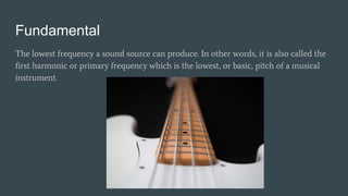 Fundamental
The lowest frequency a sound source can produce. In other words, it is also called the
first harmonic or primary frequency which is the lowest, or basic, pitch of a musical
instrument.
 